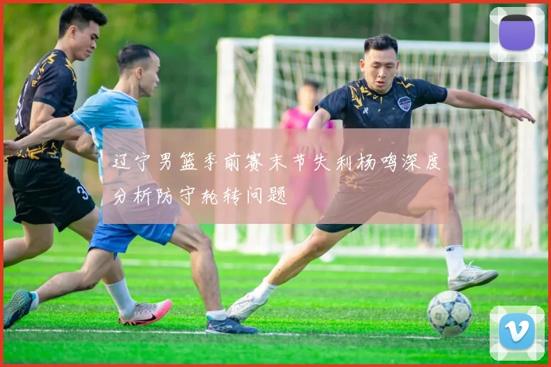 辽宁男篮季前赛末节失利杨鸣深度分析防守轮转问题